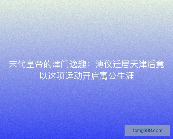 末代皇帝的津门逸趣：溥仪迁居天津后竟以这项运动开启寓公生涯