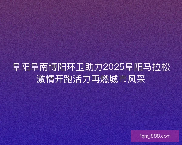 阜阳阜南博阳环卫助力2025阜阳马拉松激情开跑活力再燃城市风采