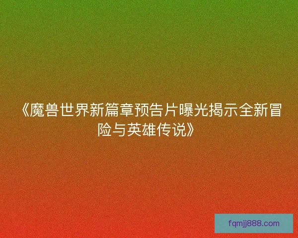 《魔兽世界新篇章预告片曝光揭示全新冒险与英雄传说》