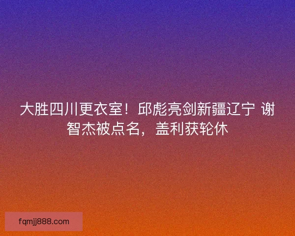 大胜四川更衣室！邱彪亮剑新疆辽宁 谢智杰被点名，盖利获轮休