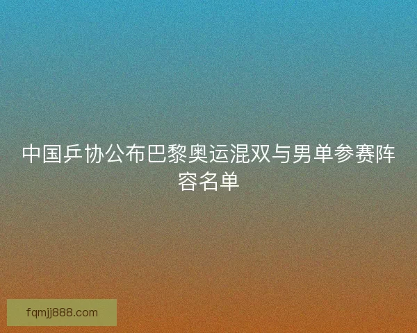 中国乒协公布巴黎奥运混双与男单参赛阵容名单