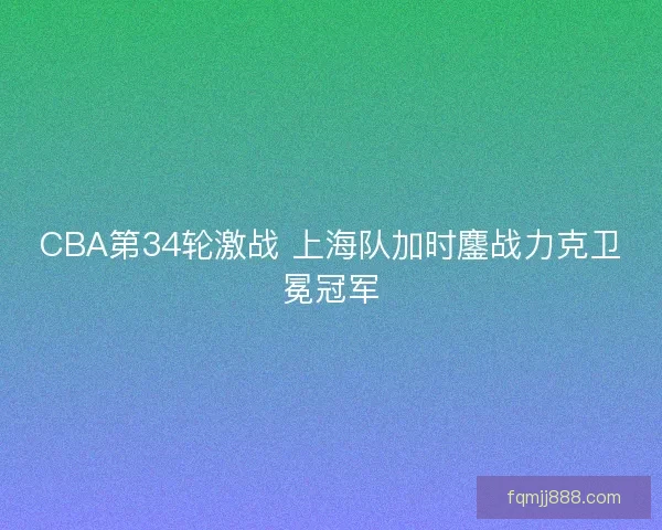 CBA第34轮激战 上海队加时鏖战力克卫冕冠军