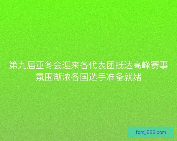 第九届亚冬会迎来各代表团抵达高峰赛事氛围渐浓各国选手准备就绪