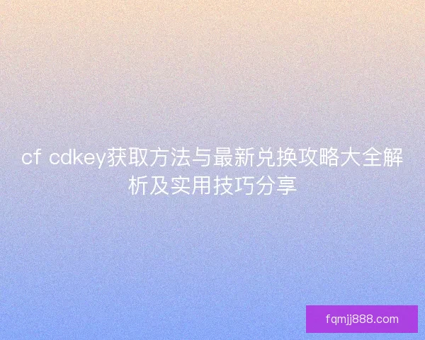 cf cdkey获取方法与最新兑换攻略大全解析及实用技巧分享