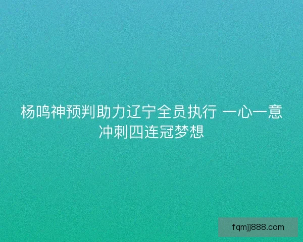 杨鸣神预判助力辽宁全员执行 一心一意冲刺四连冠梦想