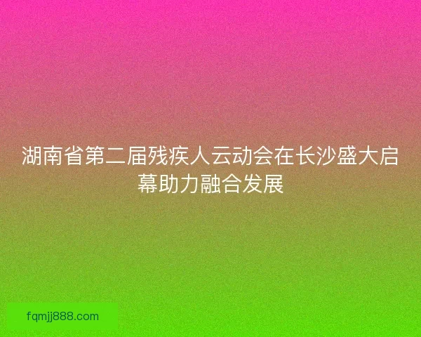 湖南省第二届残疾人云动会在长沙盛大启幕助力融合发展 湖南省第二届残疾人云动会在长沙盛大启幕助力融合发展