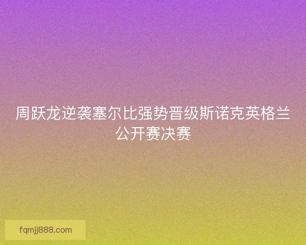 周跃龙逆袭塞尔比强势晋级斯诺克英格兰公开赛决赛