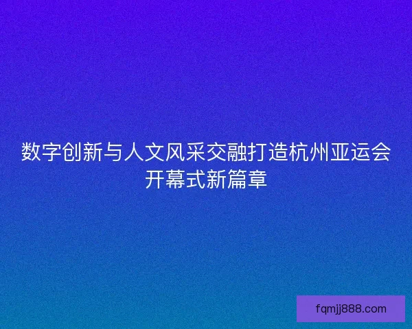 数字创新与人文风采交融打造杭州亚运会开幕式新篇章 数字创新与人文风采交融打造杭州亚运会开幕式新篇章