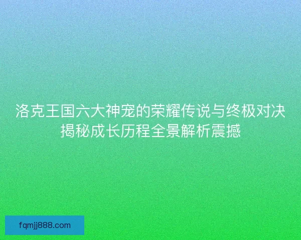 洛克王国六大神宠的荣耀传说与终极对决揭秘成长历程全景解析震撼
