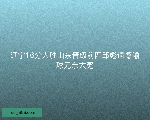 辽宁16分大胜山东晋级前四邱彪遗憾输球无奈太冤