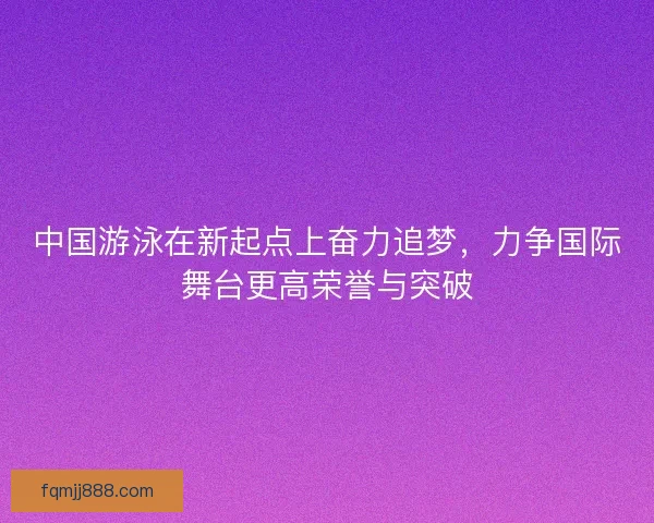 中国游泳在新起点上奋力追梦,力争国际舞台更高荣誉与突破 中国游泳在新起点上奋力追梦,力争国际舞台更高荣誉与突破