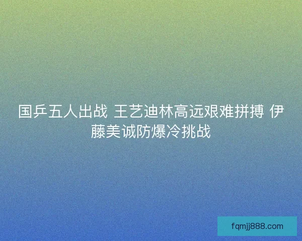 国乒五人出战 王艺迪林高远艰难拼搏 伊藤美诚防爆冷挑战 国乒五人出战 王艺迪林高远艰难拼搏 伊藤美诚防爆冷挑战