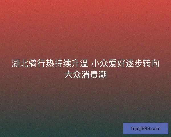 湖北骑行热持续升温 小众爱好逐步转向大众消费潮 湖北骑行热持续升温 小众爱好逐步转向大众消费潮
