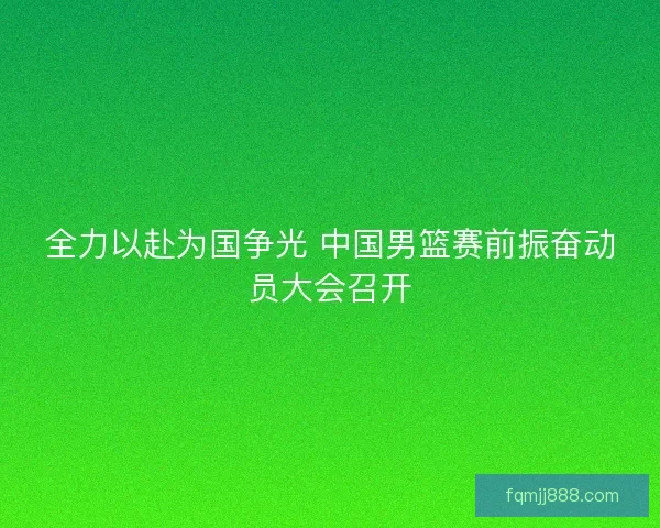 全力以赴为国争光 中国男篮赛前振奋动员大会召开 全力以赴为国争光 中国男篮赛前振奋动员大会召开