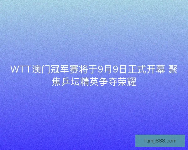 WTT澳门冠军赛将于9月9日正式开幕 聚焦乒坛精英争夺荣耀
