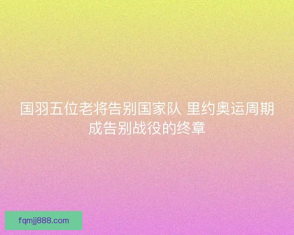 国羽五位老将告别国家队 里约奥运周期成告别战役的终章 国羽五位老将告别国家队 里约奥运周期成告别战役的终章