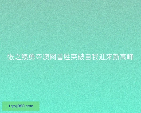 张之臻勇夺澳网首胜突破自我迎来新高峰