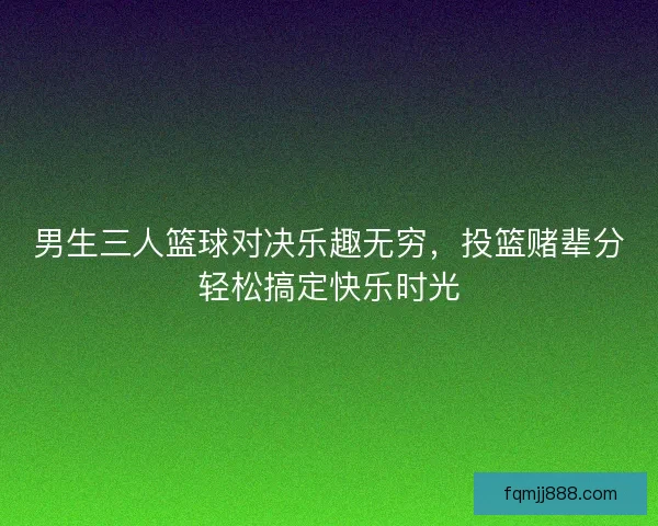 男生三人篮球对决乐趣无穷，投篮赌辈分轻松搞定快乐时光